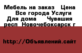 Мебель на заказ › Цена ­ 0 - Все города Услуги » Для дома   . Чувашия респ.,Новочебоксарск г.